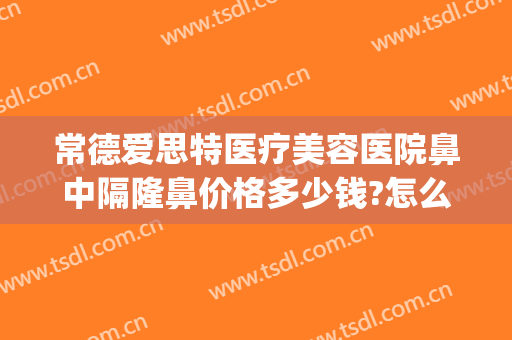 常德爱思特医疗美容医院鼻中隔隆鼻价格多少钱?怎么样?(在长沙做鼻综合多少钱用爱思特整形怎么样)