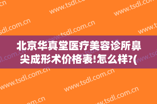 北京华真堂医疗美容诊所鼻尖成形术价格表!怎么样?(华真堂医疗美容电话)