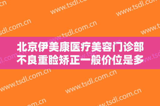 北京伊美康医疗美容门诊部不良重睑矫正一般价位是多少费用?靠谱吗?