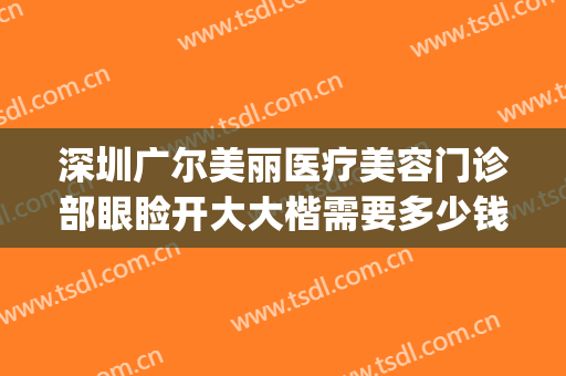 深圳广尔美丽医疗美容门诊部眼睑开大大楷需要多少钱?怎么样?(深圳广尔美丽整形)
