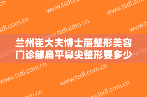 兰州崔大夫博士丽整形美容门诊部扁平鼻尖整形要多少钱?多长时间恢复?
