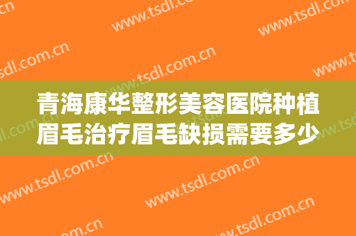 青海康华整形美容医院种植眉毛治疗眉毛缺损需要多少费用?可靠吗?(人工种植眉毛多少钱)