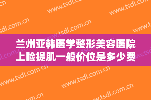 兰州亚韩医学整形美容医院上睑提肌一般价位是多少费用?可靠吗?(兰州亚韩整形医院咋样)