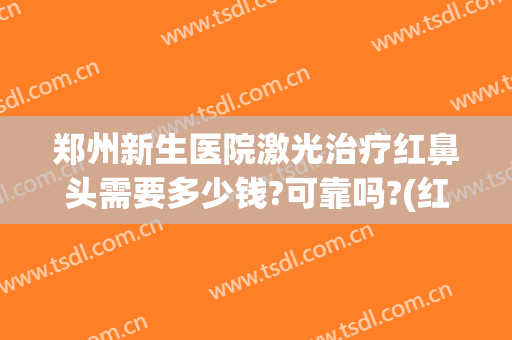 郑州新生医院激光治疗红鼻头需要多少钱?可靠吗?(红鼻子激光治疗费用)