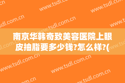 南京华韩奇致美容医院上眼皮抽脂要多少钱?怎么样?(华美整形美容医院抽脂多少钱)