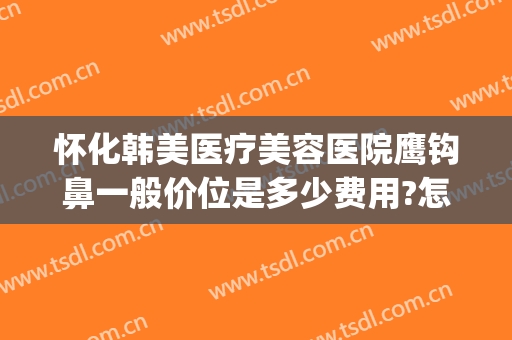 怀化韩美医疗美容医院鹰钩鼻一般价位是多少费用?怎么样?(鹰钩鼻矫正价钱)
