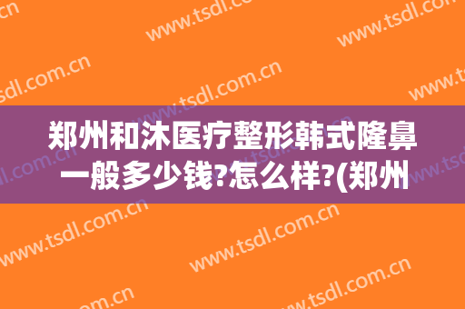 郑州和沐医疗整形韩式隆鼻一般多少钱?怎么样?(郑州和沐整形医院地址)
