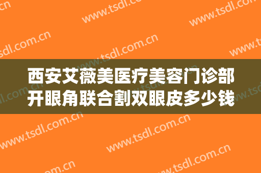 西安艾薇美医疗美容门诊部开眼角联合割双眼皮多少钱?怎么样?(西安女子医院割双眼皮怎么样)
