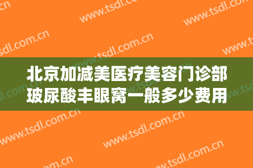 北京加减美医疗美容门诊部玻尿酸丰眼窝一般多少费用?有哪些优势?(北京爱美丽医疗整形医院)