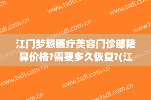 江门梦想医疗美容门诊部隆鼻价格?需要多久恢复?(江门中心医院整形价格)