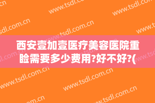 西安壹加壹医疗美容医院重睑需要多少费用?好不好?(壹加医疗美容医院口碑怎么样)
