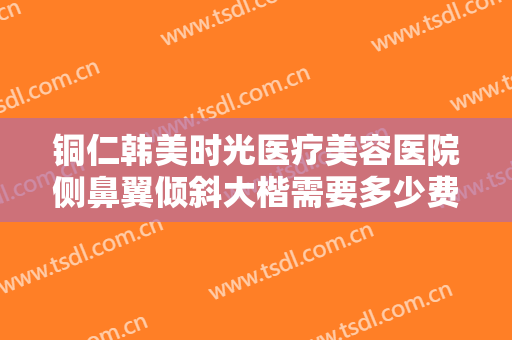 铜仁韩美时光医疗美容医院侧鼻翼倾斜大楷需要多少费用?效果怎么样?