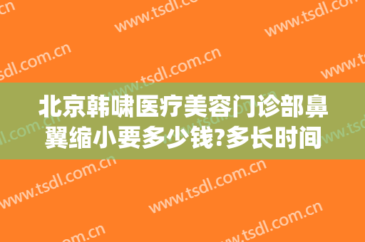 北京韩啸医疗美容门诊部鼻翼缩小要多少钱?多长时间恢复?(整形鼻翼缩小多少钱)