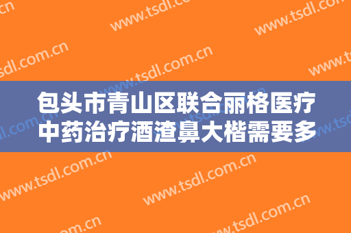 包头市青山区联合丽格医疗中药治疗酒渣鼻大楷需要多少钱?效果怎么样?