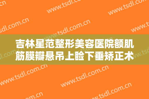 吉林星范整形美容医院额肌筋膜瓣悬吊上睑下垂矫正术需要多少费用?有哪些优势?