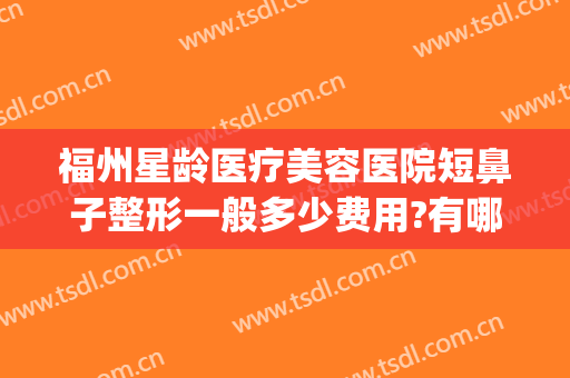 福州星龄医疗美容医院短鼻子整形一般多少费用?有哪些优势?(福州美若星辰整容医院做鼻子怎么样)