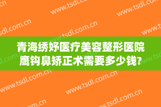 青海绣妤医疗美容整形医院鹰钩鼻矫正术需要多少钱?好不好?(鹰钩鼻做整形多少钱)