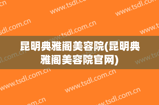 昆明典雅阁美容院(昆明典雅阁美容院官网)