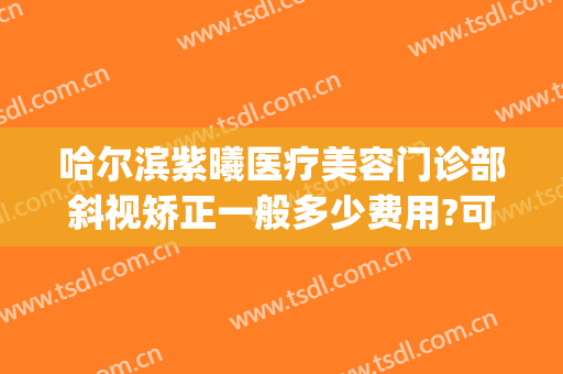 哈尔滨紫曦医疗美容门诊部斜视矫正一般多少费用?可靠吗?(哈尔滨紫曦整形)