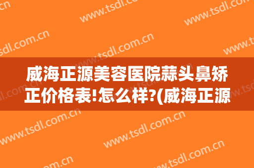 威海正源美容医院蒜头鼻矫正价格表!怎么样?(威海正源美容医院官网)