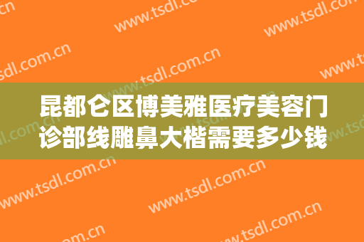 昆都仑区博美雅医疗美容门诊部线雕鼻大楷需要多少钱?怎么样?(昆明博美整形美容医院简介)