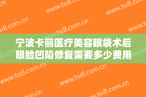 宁波卡丽医疗美容眼袋术后眼睑凹陷修复需要多少费用?多长时间恢复?