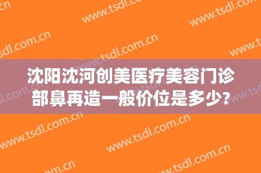 沈阳沈河创美医疗美容门诊部鼻再造一般价位是多少?可靠吗?(沈阳隆鼻手术)