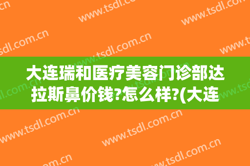 大连瑞和医疗美容门诊部达拉斯鼻价钱?怎么样?(大连瑞丽整形医院正规吗)