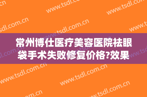 常州博仕医疗美容医院祛眼袋手术失败修复价格?效果怎么样?(常州哪个公立医院割眼袋最好)