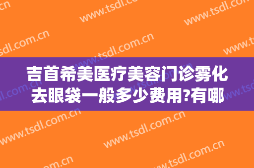 吉首希美医疗美容门诊雾化去眼袋一般多少费用?有哪些优势?(吉首希美医疗美容医生)