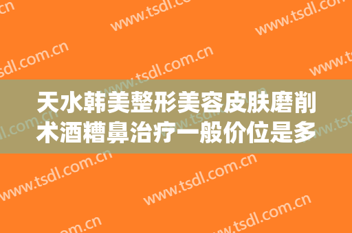天水韩美整形美容皮肤磨削术酒糟鼻治疗一般价位是多少?怎么样?(美容院可以治酒糟鼻吗)