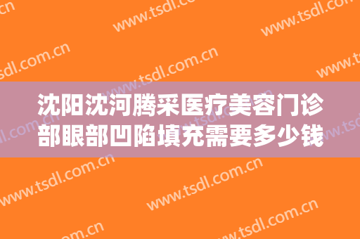 沈阳沈河腾采医疗美容门诊部眼部凹陷填充需要多少钱?怎么样?(沈阳腾采医疗整形)