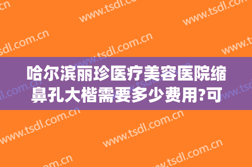 哈尔滨丽珍医疗美容医院缩鼻孔大楷需要多少费用?可靠吗?(哈尔滨做鼻孔缩小术要多少钱)