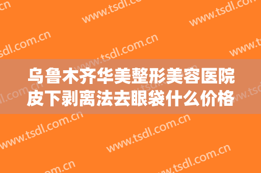 乌鲁木齐华美整形美容医院皮下剥离法去眼袋什么价格?可靠吗?(乌鲁木齐做眼袋多少钱)
