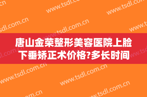唐山金荣整形美容医院上脸下垂矫正术价格?多长时间恢复?(唐山金荣美容医院专家)