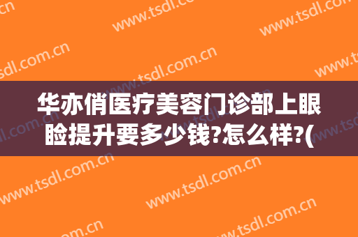 华亦俏医疗美容门诊部上眼睑提升要多少钱?怎么样?(华亦俏医疗美容医院如何)