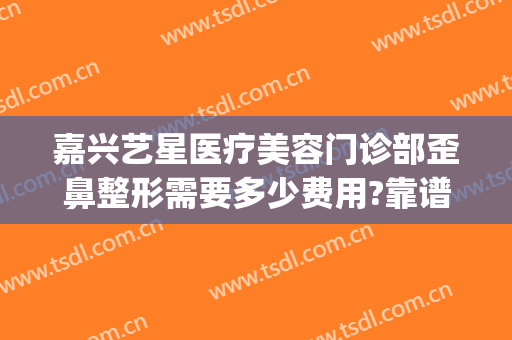 嘉兴艺星医疗美容门诊部歪鼻整形需要多少费用?靠谱吗?(艺星整形美容正规医院)