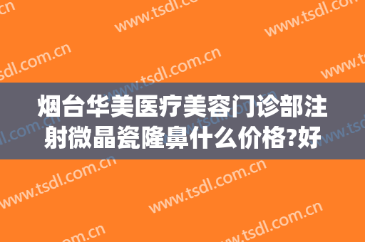 烟台华美医疗美容门诊部注射微晶瓷隆鼻什么价格?好不好?(烟台整形美容医院费用)