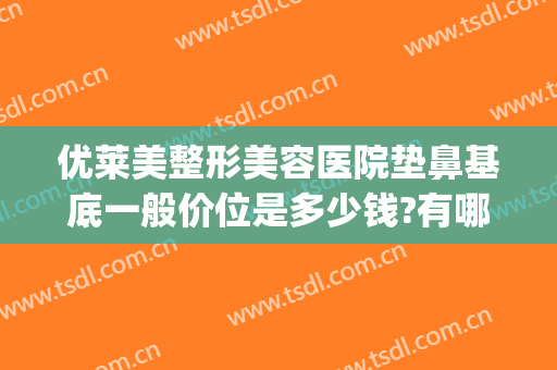 优莱美整形美容医院垫鼻基底一般价位是多少钱?有哪些优势?(垫鼻子一般价位)