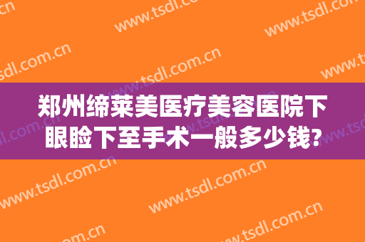 郑州缔莱美医疗美容医院下眼睑下至手术一般多少钱?多长时间恢复?(郑州眼睑下垂手术费大约多少钱)