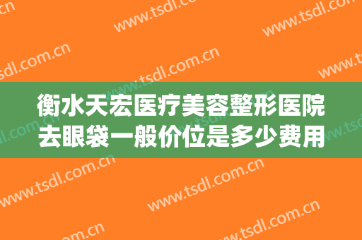 衡水天宏医疗美容整形医院去眼袋一般价位是多少费用?怎么样?(衡水天宏整形医院招聘)