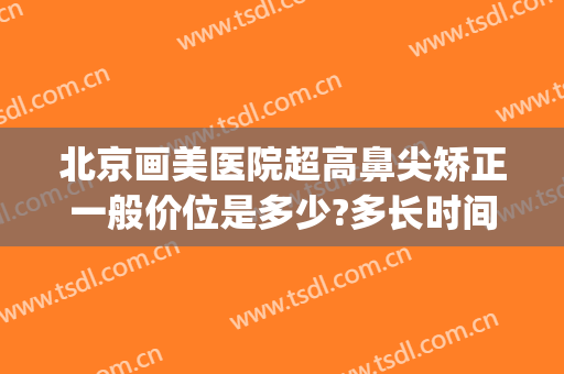 北京画美医院超高鼻尖矫正一般价位是多少?多长时间恢复?(北京鼻部美容整形医院)