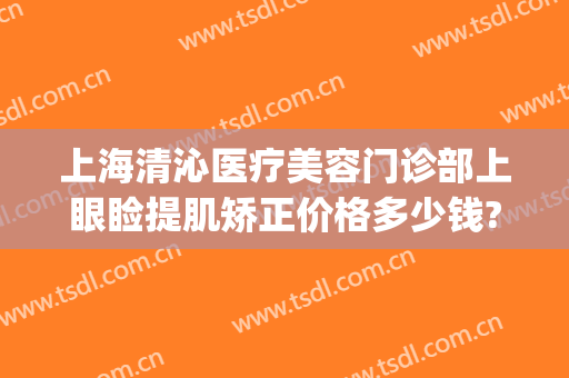上海清沁医疗美容门诊部上眼睑提肌矫正价格多少钱?需要多久恢复?(上海清沁医疗美容门诊部怎么样)