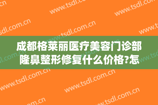 成都格莱丽医疗美容门诊部隆鼻整形修复什么价格?怎么样?(成都格莱丽整形美容医院)