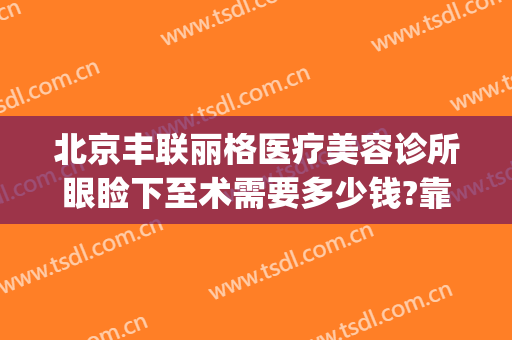 北京丰联丽格医疗美容诊所眼睑下至术需要多少钱?靠谱吗?(北京做眼睑下垂手术多少钱)
