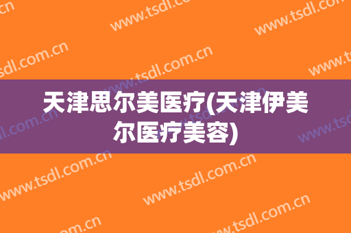 天津思尔美医疗(天津伊美尔医疗美容)