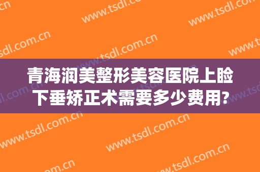 青海润美整形美容医院上睑下垂矫正术需要多少费用?效果怎么样?(眼皮下垂矫正大概需要多少钱)