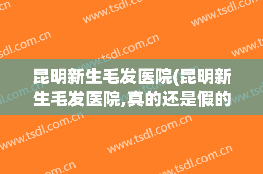 昆明新生毛发医院(昆明新生毛发医院,真的还是假的?)