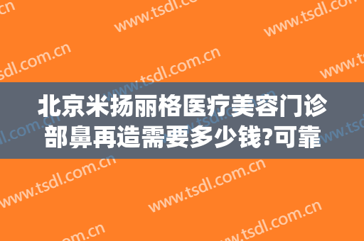 北京米扬丽格医疗美容门诊部鼻再造需要多少钱?可靠吗?(北京米扬丽格整形医院官网)