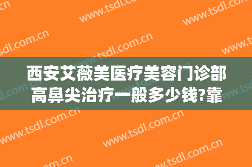 西安艾薇美医疗美容门诊部高鼻尖治疗一般多少钱?靠谱吗?(西安正规整形艾薇美在哪里)